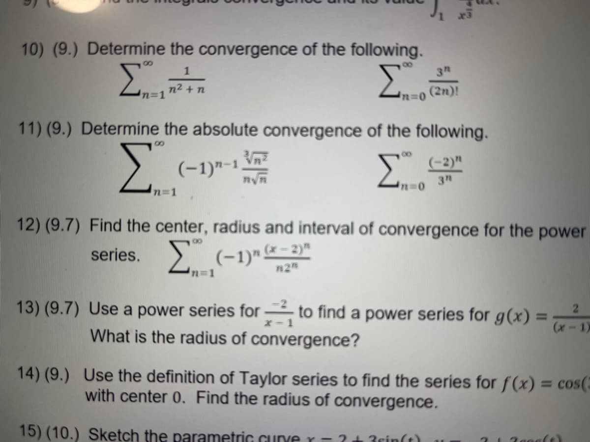 10) (9.) Determine the convergence of the following.
Σ
00
1
3
n2 + n
(2n)!
n%31
11) (9.) Determine the absolute convergence of the following.
8,
Σ
Vn
(-1)"-1
00
(-2)"
3n
n31
12) (9.7) Find the center, radius and interval of convergence for the power
series. > (-1)"*- 2)"
n%3D1
13) (9.7) Use a power series for to find a power series for g(x) =
What is the radius of convergence?
21
%3D
x-1
14) (9.) Use the definition of Taylor series to find the series for f(x) = cos(E
with center 0. Find the radius of convergence.
%3D
15) (10.) Sketch the parametric Gurve r =?+3rin(t)
