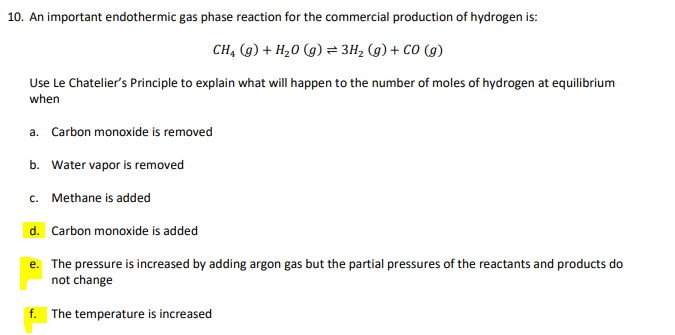 10. An important endothermic gas phase reaction for the commercial production of hydrogen is:
CH, (g) + H20 (g) = 3H, (g) + CO (g)
Use Le Chatelier's Principle to explain what will happen to the number of moles of hydrogen at equilibrium
when
a. Carbon monoxide is removed
b. Water vapor is removed
c. Methane is added
d. Carbon monoxide is added
e. The pressure is increased by adding argon gas but the partial pressures of the reactants and products do
not change
f. The temperature is increased
