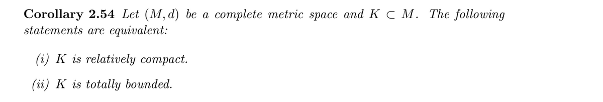 Corollary 2.54 Let (M, d) be a complete metric space and K C M. The following
statements are equivalent:
(i) K is relatively compact.
(ii) K is totally bounded.
