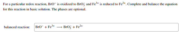 For a particular redox reaction, BrO- is oxidized to BrO, and Fe+ is reduced to Fe2+. Complete and balance the equation
for this reaction in basic solution. The phases are optional.
balanced reaction:
Bro- + Fe3+
BrO5 + Fe²+
