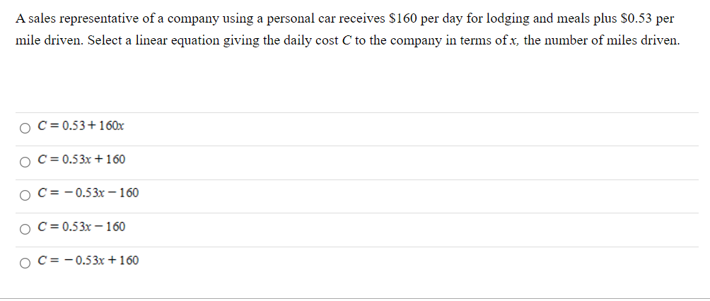 A sales representative of a company using a personal car receives $160 per day for lodging and meals plus $0.53 per
mile driven. Select a linear equation giving the daily cost C to the company in terms of x, the number of miles driven.
O C = 0.53+160x
O C= 0.53x +160
O C= - 0.53x – 160
O C= 0.53x - 160
O C= -0.53x +160
