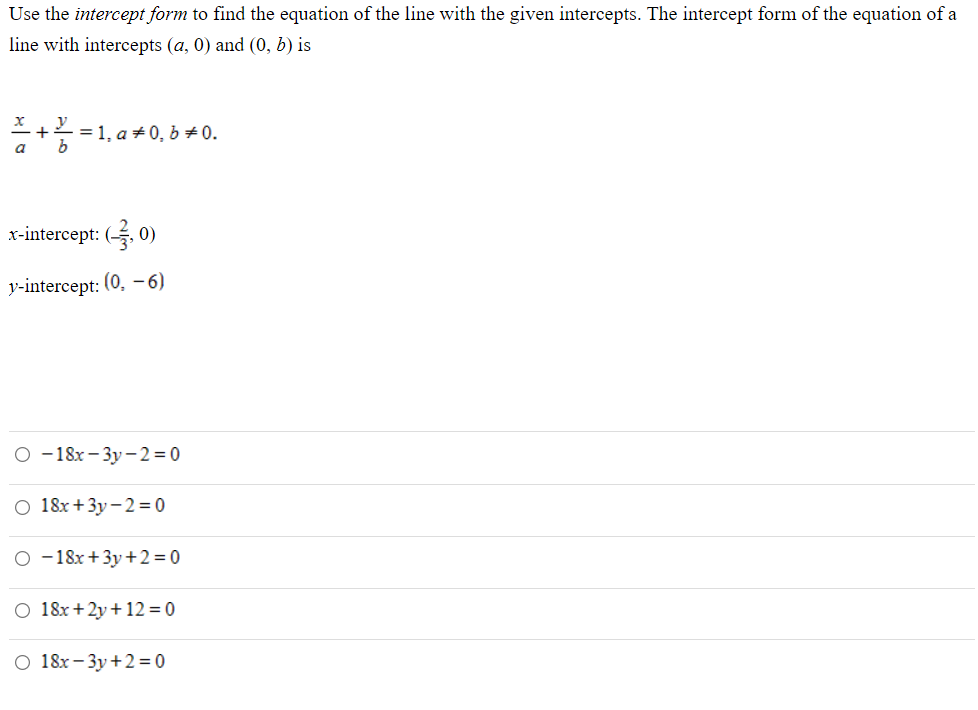 Use the intercept form to find the equation of the line with the given intercepts. The intercept form of the equation of a
line with intercepts (a, 0) and (0, b) is
y
= 1, a +0, b 0.
a
x-intercept: (, 0)
y-intercept: (0, –6)
о-18х - Зу -2 %3D0
O 18x+3y-2= 0
O -18x +3y+2= 0
O 18x+2y+12 = 0
O 18x- 3y +2= 0
