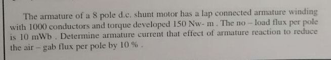 The armature of a 8 pole d.c. shunt motor has a lap connected armature winding
with 1000 conductors and torque developed 150 Nw- m. The no- load flux per pole
is 10 mWb. Determine armature current that effect of armature reaction to reduce
the air- gab flux per pole by 10 %.
