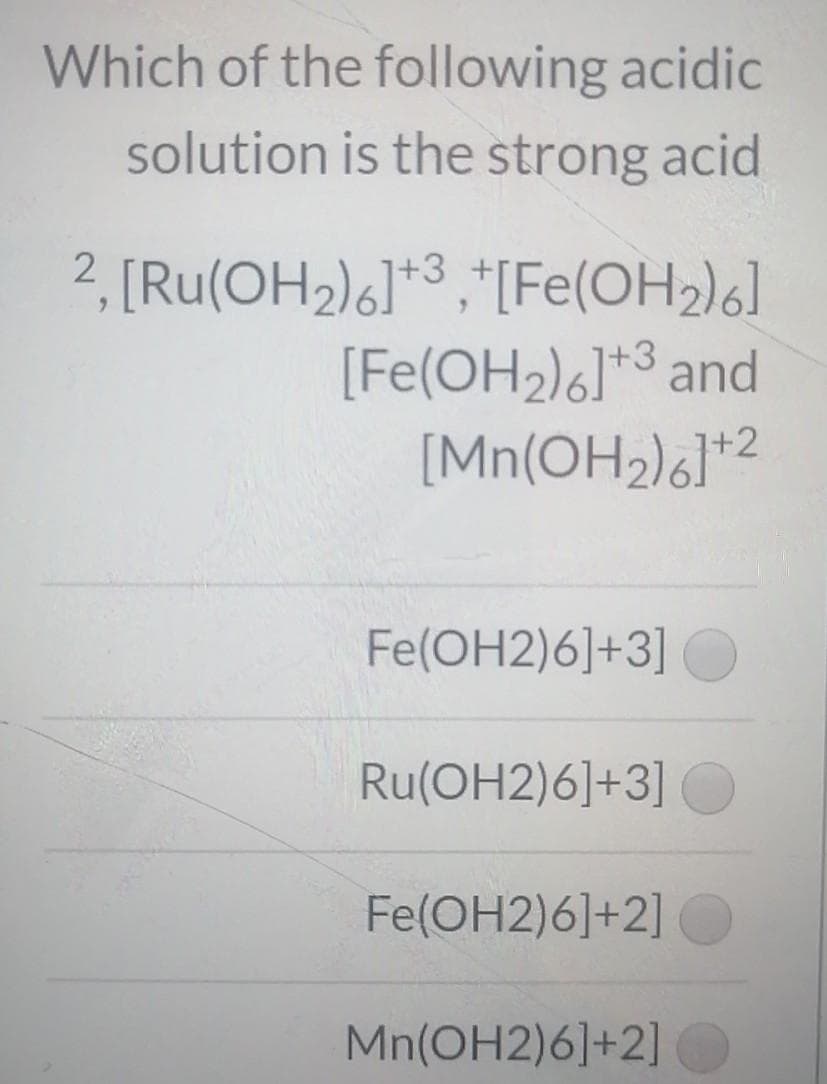 Which of the following acidic
solution is the strong acid
2, [Ru(OH2)6]*3 ,*[Fe(OH2)6]
[Fe(OH2)6]*3 and
[Mn(OH2)6]*2
Fe(OH2)6]+3]
Ru(OH2)6]+3]
Fe(OH2)6]+2]
Mn(OH2)6]+2]
