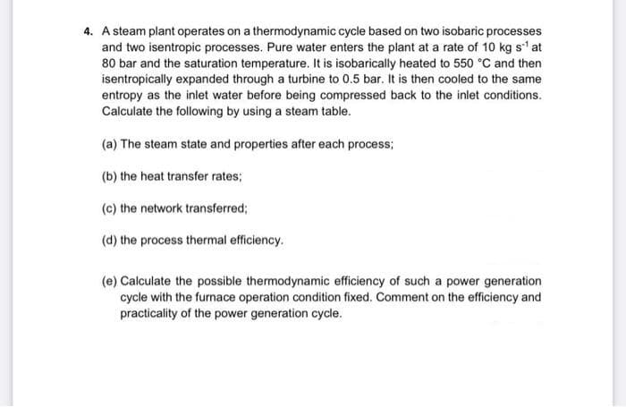 4. A steam plant operates on a thermodynamic cycle based on two isobaric processes
and two isentropic processes. Pure water enters the plant at a rate of 10 kg s' at
80 bar and the saturation temperature. It is isobarically heated to 550 °C and then
isentropically expanded through a turbine to 0.5 bar. It is then cooled to the same
entropy as the inlet water before being compressed back to the inlet conditions.
Calculate the following by using a steam table.
(a) The steam state and properties after each process;
(b) the heat transfer rates;
(c) the network transferred;
(d) the process thermal efficiency.
(e) Calculate the possible thermodynamic efficiency of such a power generation
cycle with the furnace operation condition fixed. Comment on the efficiency and
practicality of the power generation cycle.

