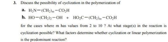 3. Discuss the possibility of cyclization in the polymerization of
a. H,N-(CH)m-CO,H
b. HO-(CH)2-OH + HO,C-(CH2)m-CO,H
for the cases where m has values from 2 to 10 ? At what stage(s) in the reaction is
cyclization possible? What factors determine whether cyclization or linear polymerization
is the predominant reaction?
