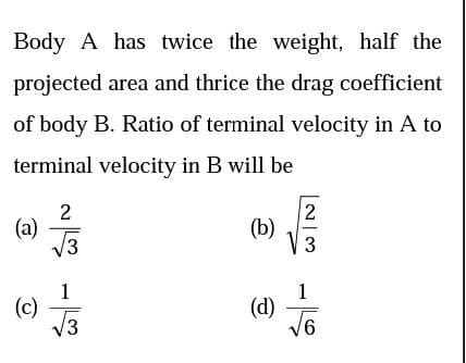 Body A has twice the weight, half the
projected area and thrice the drag coefficient
of body B. Ratio of terminal velocity in A to
terminal velocity in B will be
2
(a)
/3
2
(b)
V 3
1
(c)
V3
1
(d)
V6
