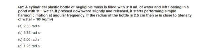 Q2: A cylindrical plastic bottle of negligible mass is filled with 310 mL of water and left floating in a
pond with still water. If pressed downward slightly and released, it starts performing simple
harmonic motion at angular frequency. If the radius of the bottle is 2.5 cm then w is close to (density
of water = 10 kg/m)
(a) 2.50 rad s
(b) 3.75 rad s
(c) 5.00 rad s
(d) 1.25 rad s
