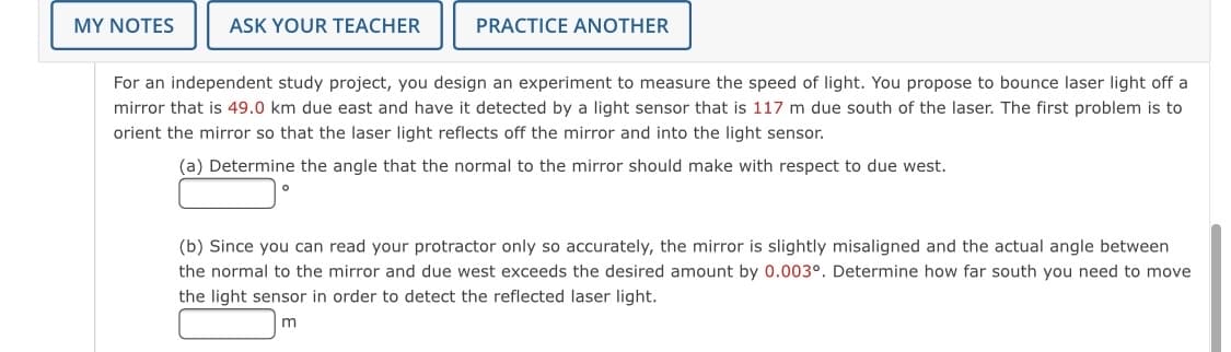 MY NOTES
ASK YOUR TEACHER
PRACTICE ANOTHER
For an independent study project, you design an experiment to measure the speed of light. You propose to bounce laser light off a
mirror that is 49.0 km due east and have it detected by a light sensor that is 117 m due south of the laser. The first problem is to
orient the mirror so that the laser light reflects off the mirror and into the light sensor.
(a) Determine the angle that the normal to the mirror should make with respect to due west.
(b) Since you can read your protractor only so accurately, the mirror is slightly misaligned and the actual angle between
the normal to the mirror and due west exceeds the desired amount by 0.003°. Determine how far south you need to move
the light sensor in order to detect the reflected laser light.
