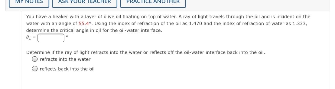 UR TEACHER
PRACTICE ANOTHER
You have a beaker with a layer of olive oil floating on top of water. A ray of light travels through the oil and is incident on the
water with an angle of 55.4°. Using the index of refraction of the oil as 1.470 and the index of refraction of water as 1.333,
determine the critical angle in oil for the oil-water interface.
Oc =
Determine if the ray of light refracts into the water or reflects off the oil-water interface back into the oil.
O refracts into the water
O reflects back into the oil
