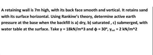 A retaining wall is 7m high, with its back face smooth and vertical. It retains sand
with its surface horizontal. Using Rankine's theory, determine active earth
pressure at the base when the backfill is a) dry, b) saturated, c) submerged, with
water table at the surface. Take y = 18kN/m^3 and o = 30°, Vsat = 2 kN/m^2
