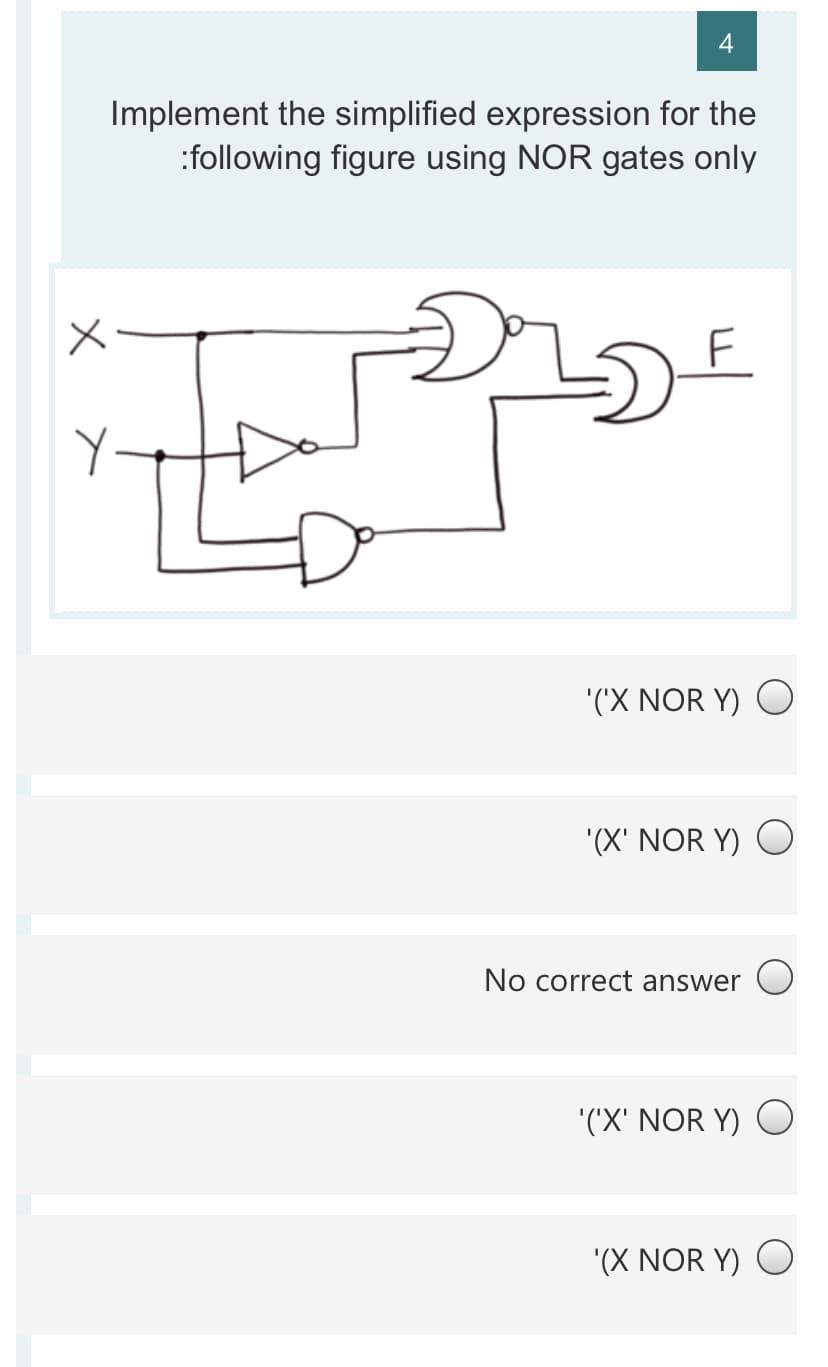 4
Implement the simplified expression for the
:following figure using NOR gates only
F
'('X NOR Y) O
'(X' NOR Y) O
No correct answer
'('X' NOR Y) O
'(X NOR Y) O
