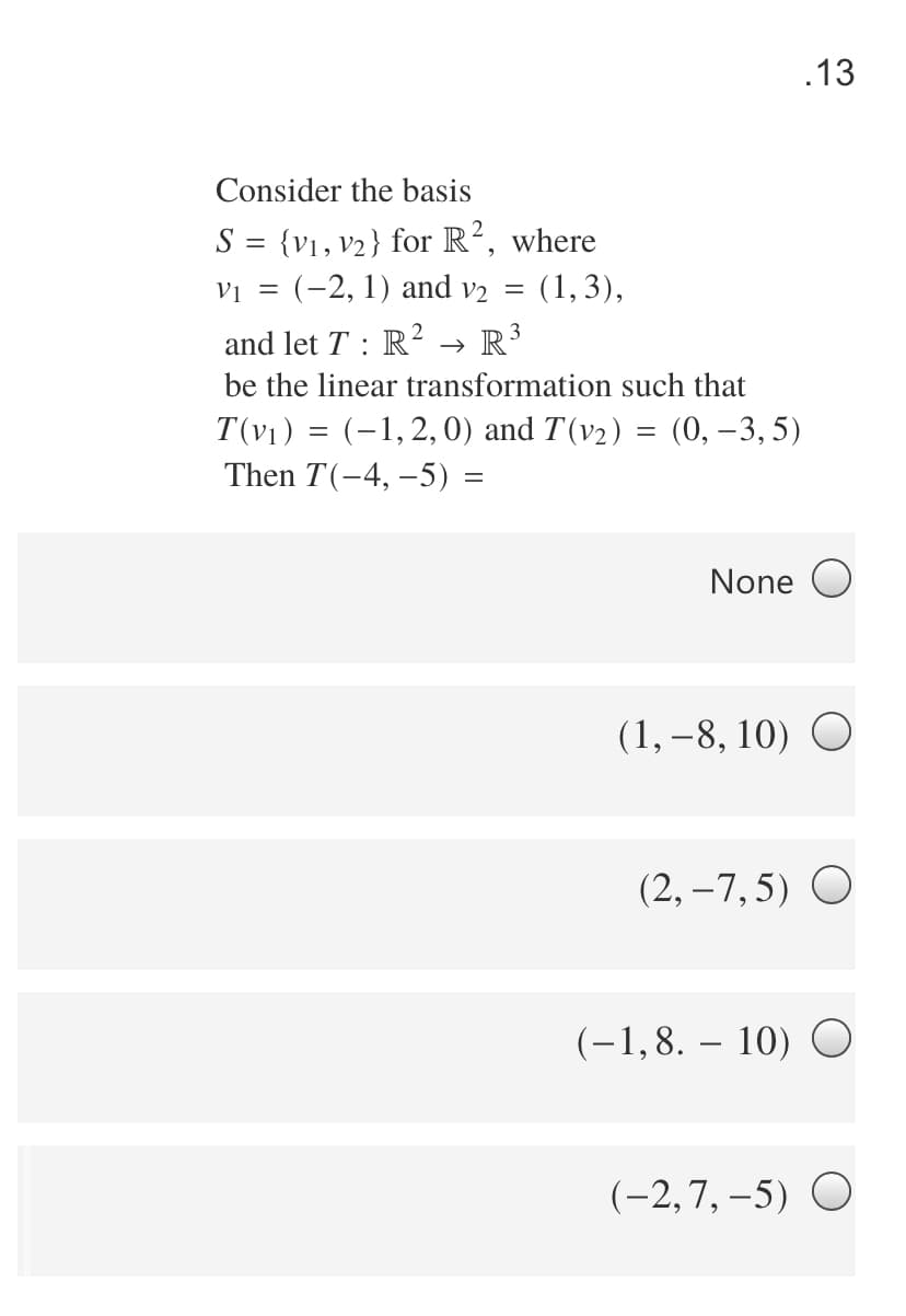 .13
Consider the basis
S = {v1, v2} for R², where
vi = (-2, 1) and v2 = (1, 3),
and let T : R² → R³
be the linear transformation such that
T(v1) = (-1,2, 0) and T(v2) = (0, –3, 5)
Then T(-4, –5) =
None O
(1, –8, 10)
(2,-7,5) О
(-1,8. – 10) O
(-2,7, -5) О
