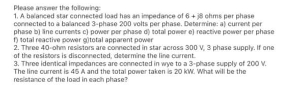 Please answer the following:
1. A balanced star connected load has an impedance of 6+ j8 ohms per phase
connected to a balanced 3-phase 200 volts per phase. Determine: a) current per
phase b) line currents c) power per phase d) total power e) reactive power per phase
f) total reactive power g)total apparent power
2. Three 40-ohm resistors are connected in star across 300 V, 3 phase supply. If one
of the resistors is disconnected, determine the line current.
3. Three identical impedances are connected in wye to a 3-phase supply of 200 V.
The line current is 45 A and the total power taken is 20 kW. What will be the
resistance of the load in each phase?
