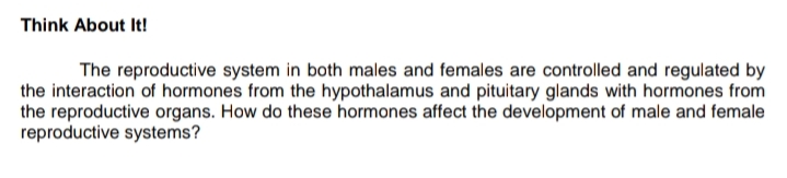 Think About It!
The reproductive system in both males and females are controlled and regulated by
the interaction of hormones from the hypothalamus and pituitary glands with hormones from
the reproductive organs. How do these hormones affect the development of male and female
reproductive systems?
