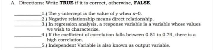A. Directions: Write TRUE if it is correct, otherwise, FALSE.
1.) The y-intercept is the value of y when x-0.
2.) Negative relationship means direct relationship.
3.) In regression analysis, a response variable is a variable whose values
we wish to characterize.
4.) If the coefficient of correlation falls between 0.51 to 0.74, there is a
high correlation.
5.) Independent Variable is also known as output variable.
