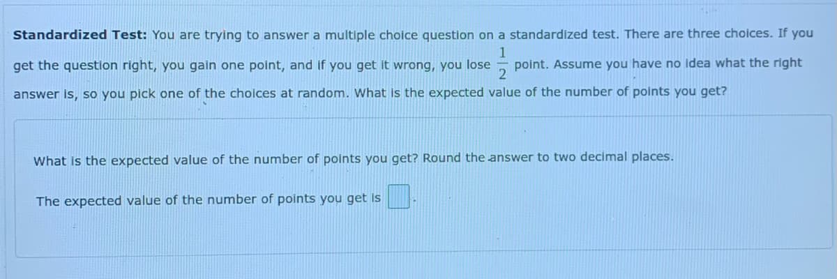 Standardized Test: You are trying to answer a multiple choice question on a standardized test. There are three choices. If you
get the question right, you gain one point, and if you get it wrong, you lose
1
point. Assume you have no idea what the right
answer is, so you pick one of the choices at random. What is the expected value of the number of points you get?
What is the expected value of the number of points you get? Round the answer to two decimal places.
The expected value of the number of points you get Is
