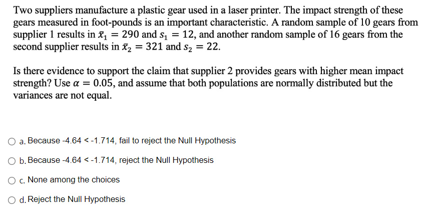 Two suppliers manufacture a plastic gear used in a laser printer. The impact strength of these
gears measured in foot-pounds is an important characteristic. A random sample of 10 gears from
supplier 1 results in x₁ = 290 and s₁ = 12, and another random sample of 16 gears from the
second supplier results in x₂ = 321 and s₂ = 22.
Is there evidence to support the claim that supplier 2 provides gears with higher mean impact
strength? Use a = 0.05, and assume that both populations are normally distributed but the
variances are not equal.
a. Because -4.64 < -1.714, fail to reject the Null Hypothesis
b. Because -4.64 < -1.714, reject the Null Hypothesis
O c. None among the choices
O d. Reject the Null Hypothesis