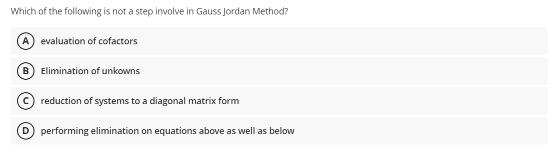 Which of the following is not a step involve in Gauss Jordan Method?
A evaluation of cofactors
B
Elimination of unkowns
reduction of systems to a diagonal matrix form
(D) performing elimination on equations above as well as below