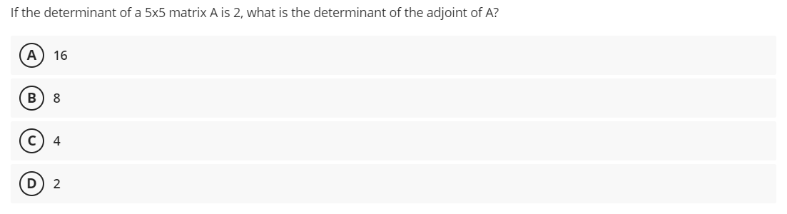 If the determinant of a 5x5 matrix A is 2, what is the determinant of the adjoint of A?
A 16
B 8
с 4
2