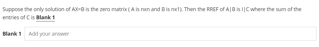 Suppose the only solution of AX-B is the zero matrix (A is nxn and B is nx1). Then the RREF of A | B is I|C where the sum of the
entries of C is Blank 1
Blank 1 Add your answer