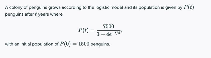 A colony of penguins grows according to the logistic model and its population is given by P(t)
penguins after t years where
7500
P(t) =
1+4e-t/4'
with an initial population of P(0) = 1500 penguins.
