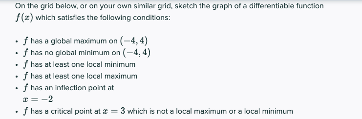 On the grid below, or on your own similar grid, sketch the graph of a differentiable function
f (x) which satisfies the following conditions:
• f has a global maximum on (-4, 4)
• f has no global minimum on (-4, 4)
• f has at least one local minimum
• f has at least one local maximum
• f has an inflection point at
x = -2
• f has a critical point at x = 3 which is not a local maximum or a local minimum

