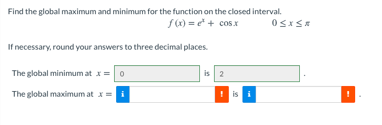 Find the global maximum and minimum for the function on the closed interval.
f (x) = e* + cos x
If necessary, round your answers to three decimal places.
The global minimum at x = 0
is 2
The global maximum at x = i
is i
