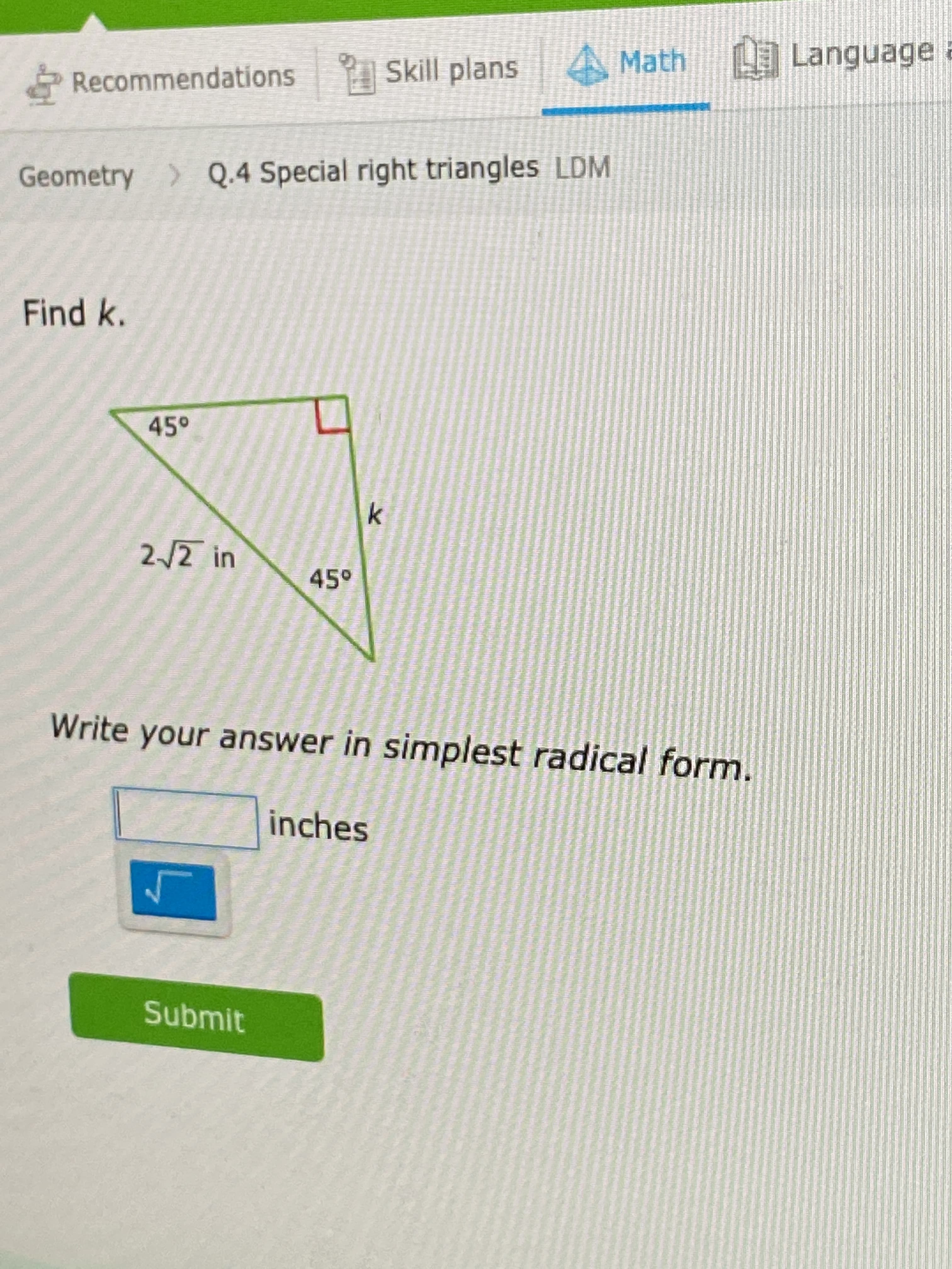 AMath Language a
Recommendations Skill plans
Geometry > Q.4 Special right triangles LDM
Find k.
45°
2/2 in
45°
Write your answer in simplest radical form.
inches
Submit
