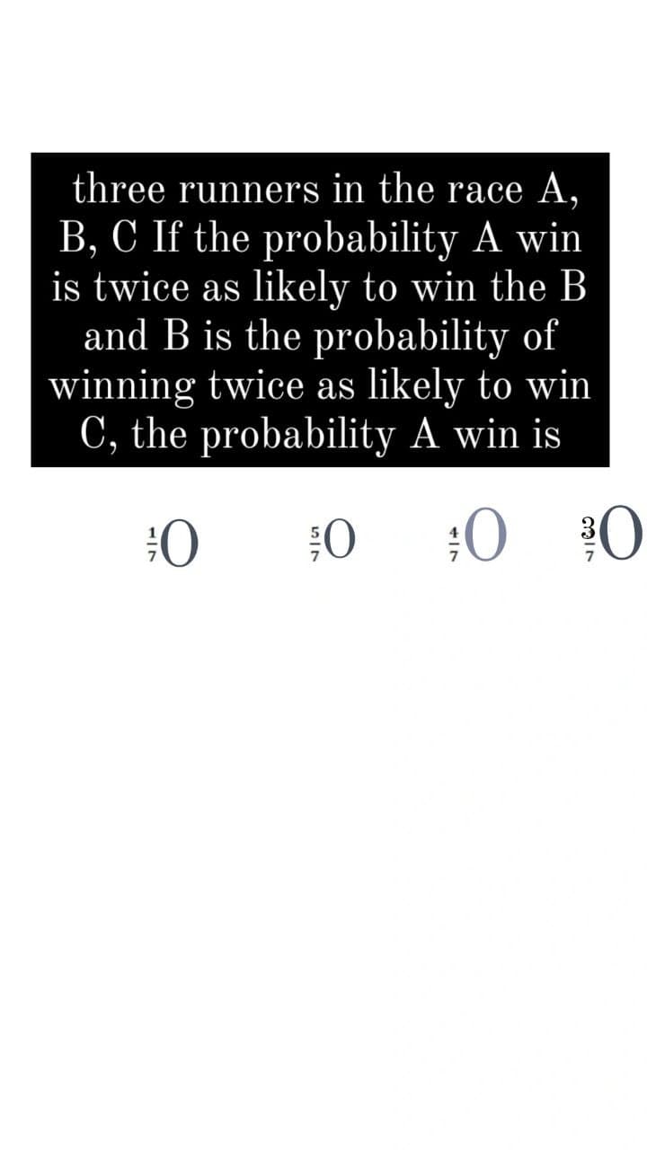 three runners in the race A,
B, C If the probability A win
is twice as likely to win the B
and B is the probability of
winning twice as likely to win
C, the probability A win is
:0
