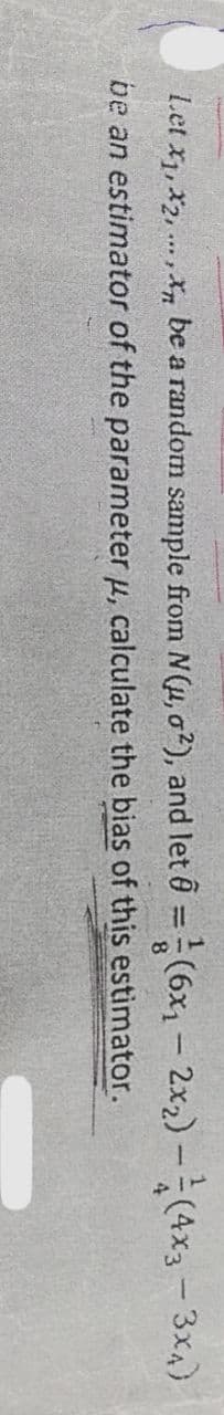 Let x1, x2, ... , X, be a random sample from N(u, o2), and let 0 = (6x1 - 2x2) -(4x3 -3x4)
%3D
be an estimator of the parameter µ, calculate the bias of this estimator.
