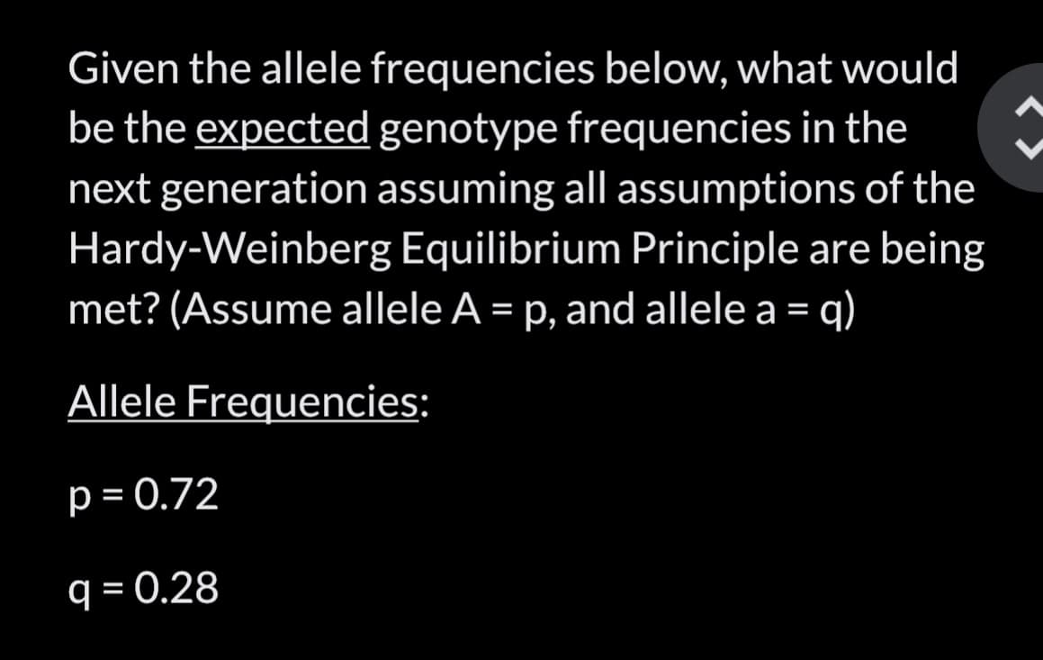 Given the allele frequencies below, what would
be the expected genotype frequencies in the
next generation assuming all assumptions of the
Hardy-Weinberg Equilibrium Principle are being
met? (Assume allele A = p, and allele a = = q)
Allele Frequencies:
p = 0.72
q = 0.28