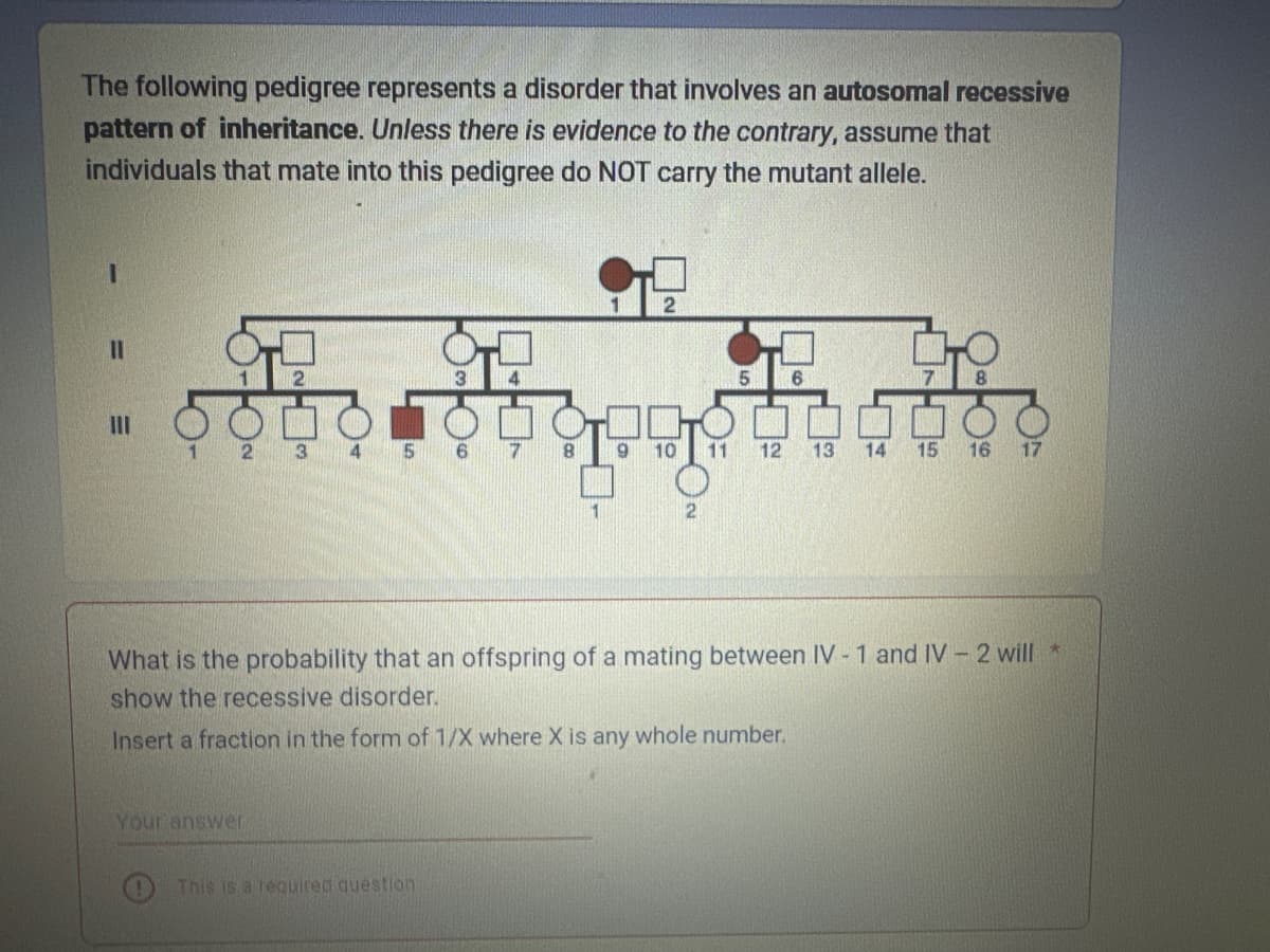 The following pedigree represents a disorder that involves an autosomal recessive
pattern of inheritance. Unless there is evidence to the contrary, assume that
individuals that mate into this pedigree do NOT carry the mutant allele.
||
III
2 3 4 5 6 7 8
Your answer
2
This is a required question
5 6
00
9 10 11 12 13 14 15 16 17
2
What is the probability that an offspring of a mating between IV-1 and IV-2 will *
show the recessive disorder.
Insert a fraction in the form of 1/X where X is any whole number.