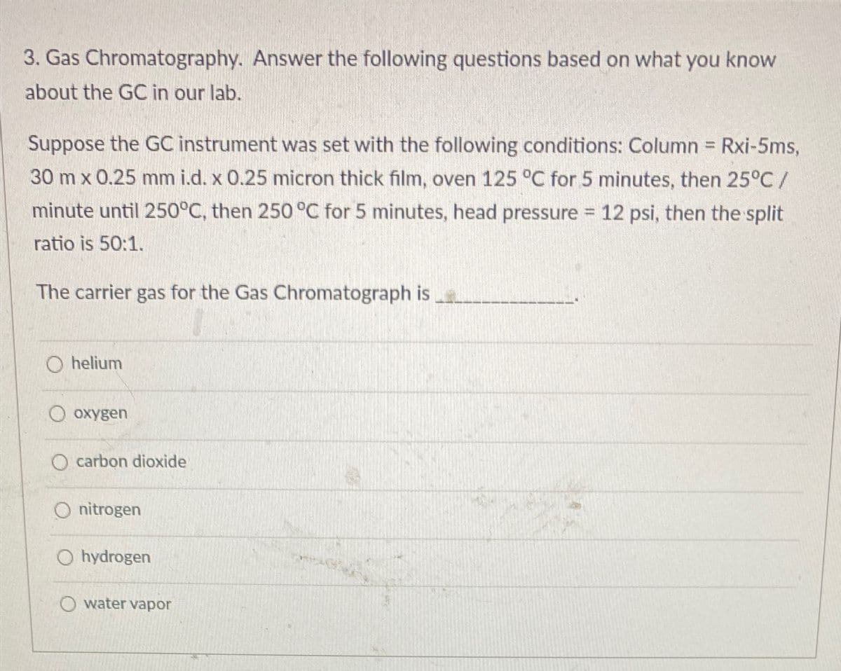 3. Gas Chromatography. Answer the following questions based on what you know
about the GC in our lab.
Suppose the GC instrument was set with the following conditions: Column = Rxi-5ms,
30 m x 0.25 mm i.d. x 0.25 micron thick film, oven 125 °C for 5 minutes, then 25°C/
minute until 250°C, then 250 °C for 5 minutes, head pressure 12 psi, then the split
ratio is 50:1.
The carrier gas for the Gas Chromatograph is
O helium
О охудеn
O carbon dioOxide
O nitrogen
O hydrogen
O water vapor

