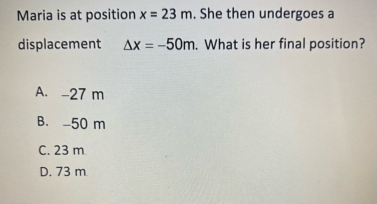 Maria is at position x = 23 m. She then undergoes a
displacement
Ax = -50m. What is her final position?
A.
-27 m
B. -50 m
C. 23 m.
D. 73 m.