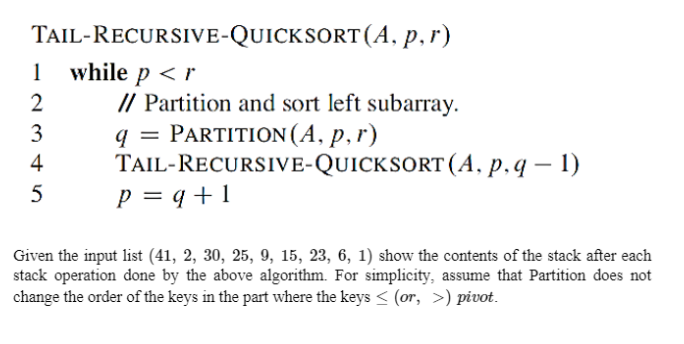 TAIL-RECURSIVE-QUICKSORT(A, p,r)
1 while p <r
// Partition and sort left subarray.
PARTITION (A, p,r)
TAIL-RECURSIVE-QUICKSORT (A, p.q – 1)
p = q +1
2
3
4
Given the input list (41, 2, 30, 25, 9, 15, 23, 6, 1) show the contents of the stack after each
stack operation done by the above algorithm. For simplicity, assume that Partition does not
change the order of the keys in the part where the keys < (or, >) pivot.
