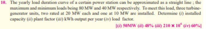 10. The yearly load duration curve of a certain power station can be approximated as a straight line; the
maximum and minimum loads being 80 MW and 40 MW respectively. To meet this load, three turbine-
generator units, two rated at 20 MW each and one at 10 MW are installed. Determine (1) installed
capacity (i) plant factor (äi) kWh output per year (iv) load factor.
() 50MW () 48% (ii) 210 x 10 (iv) 60%]
