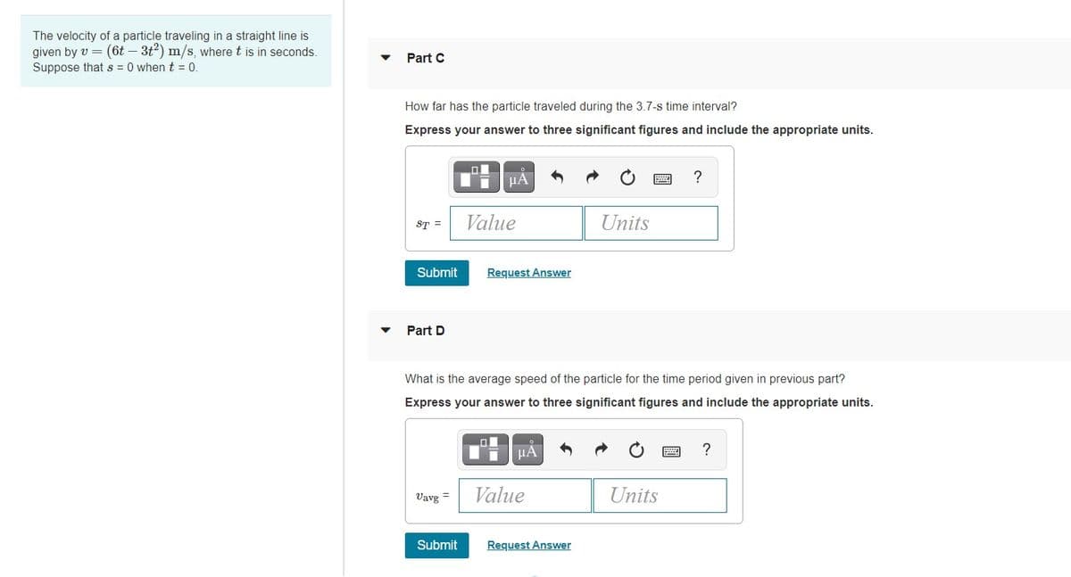 The velocity of a particle traveling in a straight line is
given by v = (6t – 3t2) m/s, where t is in seconds.
Suppose thats = 0 when t = 0
Part C
How far has the particle traveled during the 3.7-s time interval?
Express your answer to three significant figures and include the appropriate units.
HA
?
ST =
Value
Units
Submit
Request Answer
Part D
What is the average speed of the particle for the time period given in previous part?
Express your answer to three significant figures and include the appropriate units.
?
Vavg =
Value
Units
Submit
Request Answer
