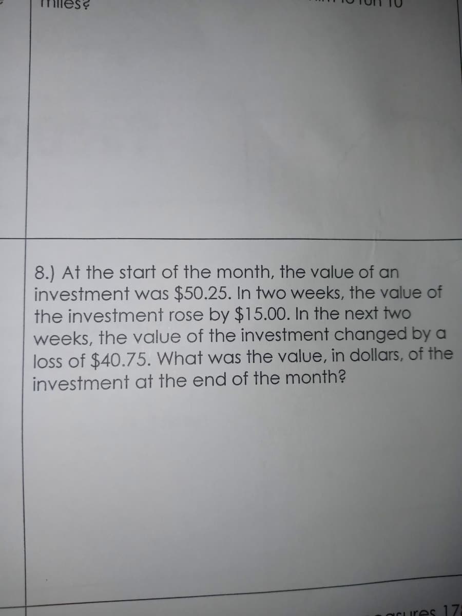 es?
8.) At the start of the month, the value of an
investment was $50.25. In two weeks, the value of
the investment rose by $15.00. In the next two
weeks, the value of the investment changed by a
loss of $40.75. What was the value, in dollars, of the
investment at the end of the month?
OCures 17:
