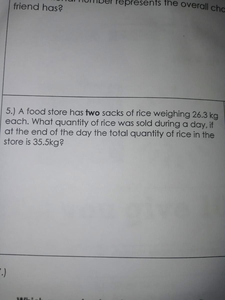 Pepresents tThe overall chc
friend has?
5.) A food store has two sacks of rice weighing 26.3 kg
each. What quantity of rice was sold during a day, if
at the end of the day the total quantity of rice in the
store is 35.5kg?
