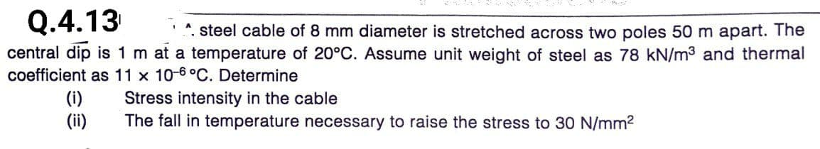 Q.4.13
*. steel cable of 8 mm diameter is stretched across two poles 50 m apart. The
central dip is 1 m at a temperature of 20°C. Assume unit weight of steel as 78 kN/m3 and thermal
coefficient as 11 x 10-6°C. Determine
(i)
(ii)
Stress intensity in the cable
The fall in temperature necessary to raise the stress to 30 N/mm2
