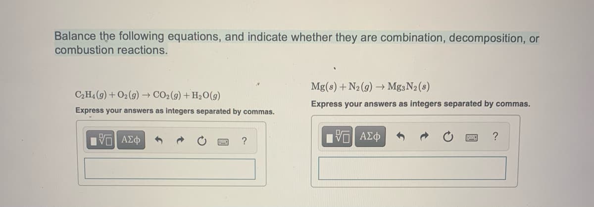 Balance the following equations, and indicate whether they are combination, decomposition, or
combustion reactions.
C₂H4 (9) + O2(g) → CO₂(g) + H₂O(g)
Express your answers as integers separated by commas.
IVE ΑΣΦ
?
Mg(s) + N₂(g) → Mg3N₂ (8)
Express your answers as integers separated by commas.
IVE ΑΣΦ
?