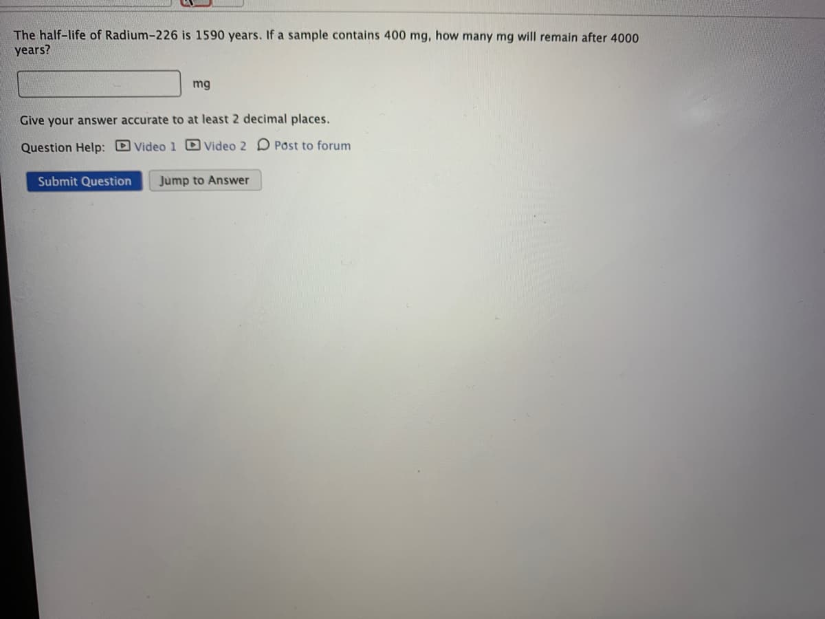 The half-life of Radium-226 is 1590 years. If a sample contains 400 mg, how many mg will remain after 4000
years?
mg
Give your answer accurate to at least 2 decimal places.
Question Help: D Video 1 Video 2 D Post to forum
Submit Question
Jump to Answer
