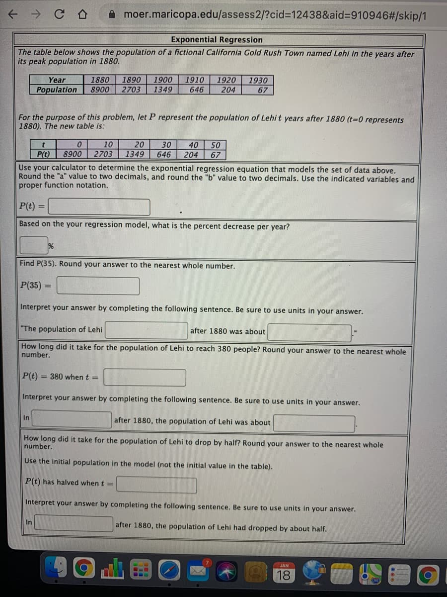 ->
A moer.maricopa.edu/assess2/?cid%3D12438&aid%3D910946#/skip/1
Exponential Regression
The table below shows the population of a fictional California Gold Rush Town named Lehi in the years after
its peak population in 1880.
Year
1880
1890
1900
1910
1920
1930
Population
8900
2703
1349
646
204
67
For the purpose of this problem, let P represent the population of Lehit years after 1880 (t=0 represents
1880). The new table is:
10
20
30
646
40
50
P(t)
8900
2703
1349
204
67
Use your calculator to determine the exponential regression equation that models the set of data above.
Round the "a" value to two decimals, and round the "b" value to two decimals. Use the indicated variables and
proper function notation.
P(t) =
Based on the your regression model, what is the percent decrease per year?
Find P(35). Round your answer to the nearest whole number.
P(35) =
Interpret your answer by completing the following sentence. Be sure to use units in your answer.
"The population of Lehi
after 1880 was about
How long did it take for the population of Lehi to reach 380 people? Round your answer to the nearest whole
number.
P(t) = 380 when t =
Interpret your answer by completing the following sentence. Be sure to use units in your answer.
In
after 1880, the population of Lehi was about
How long did it take for the population of Lehi to drop by half? Round your answer to the nearest whole
number.
Use the initial population in the model (not the initial value in the table).
P(t) has halved when t =
Interpret your answer by completing the following sentence. Be sure to use units in your answer.
In
after 1880, the population of Lehi had dropped by about half.
JAN
18
