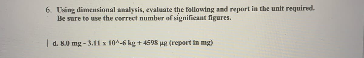 6. Using dimensional analysis, evaluate the following and report in the unit required.
Be sure to use the correct number of significant figures.
| d. 8.0 mg-3.11 x 10^-6 kg +4598 µg (report in mg)