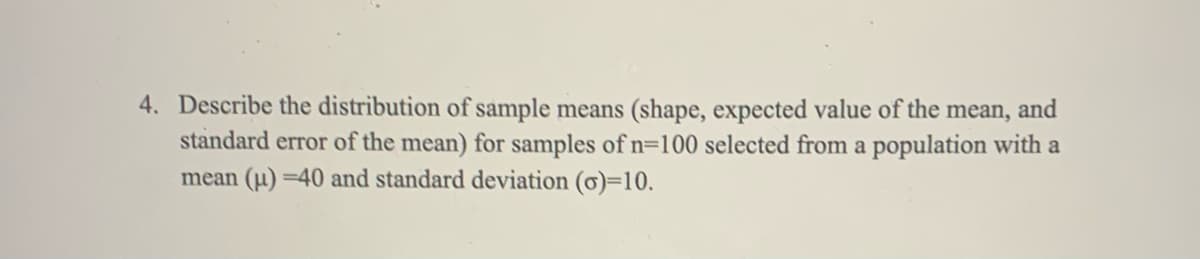 4. Describe the distribution of sample means (shape, expected value of the mean, and
standard error of the mean) for samples of n=100 selected from a population with a
mean (u) =40 and standard deviation (ơ)=10.
