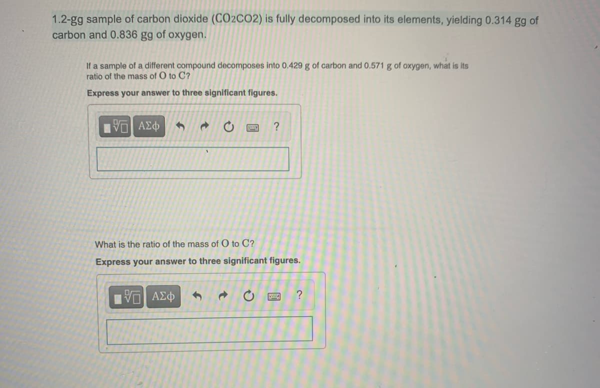 1.2-gg sample of carbon dioxide (CO2CO2) is fully decomposed into its elements, yielding 0.314 gg of
carbon and 0.836 gg of oxygen.
If a sample of a different compound decomposes into 0.429 g of carbon and 0.571 g of oxygen, what is its
ratio of the mass of O to C?
Express your answer to three significant figures.
15] ΑΣΦ
d
IVE ΑΣΦ
?
What is the ratio of the mass of O to C?
Express your answer to three significant figures.
?