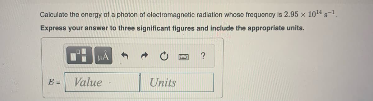 Calculate the energy of a photon of electromagnetic radiation whose frequency is 2.95 x 10¹4 s-¹.
Express your answer to three significant figures and include the appropriate units.
E =
μA
Value
Units
B
?