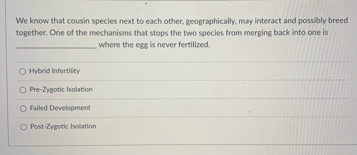 We know that cousin species next to each other, geographically, may interact and possibly breed
together. One of the mechanisms that stops the two species from merging back into one is
where the egg is never fertilized.
Hybrid Infertility
Pre-Zygotic Isolation
Failed Development
Post-Zygotic Isolation
