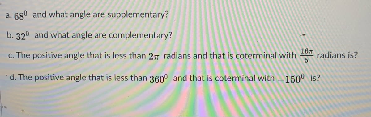 a. 68° and what angle are supplementary?
b. 32° and what angle are complementary?
c. The positive angle that is less than 27T radians and that is coterminal with
167
radians is?
5
d. The positive angle that is less than 360° and that is coterminal with –150° is?

